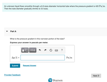 An unknown liquid flows smoothly through a 6.0-mm-diameter horizontal tube where the pressure gradient is 420 Pa/m.
Then the tube diameter gradually shrinks to 3.0 mm.
Part A
What is the pressure gradient in this narrower portion of the tube?
Express your answer in pascals per meter.
IVE| ΑΣΦ
Ap/L=
Submit
Provide Feedback
Request Answer
www
?
? Pearson
Pa/m
Next >