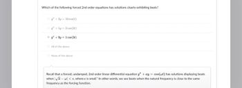 Which of the following forced 2nd order equations has solutions clearly exhibiting beats?
Ⓒ/+2y=10 cos(t)
Oy+ly 2 cos (21)
+9y=1 cos(3t)
All of the above
O None of the above
Recall that a forced, undamped, 2nd order linear differential equation y" + ay = cos(wt) has solutions displaying beats
when √a-w<, where is small." In other words, we see beats when the natural frequency is close to the same
frequency as the forcing function.