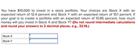 You have $10,000 to invest in a stock portfolio. Your choices are Stock X with an
expected return of 12.4 percent and Stock Y with an expected return of 10.1 percent. If
your goal is to create a portfolio with an expected return of 10.85 percent, how much
money will you invest in Stock X and Stock Y? (Do not round intermediate calculations
and round your answers to 2 decimal places, e.g., 32.16.)
Stock X
Stock Y
