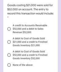 Goods costing $21,000 were sold for
$52,000 on account. The entry to
record this transaction would include:
A credit to Accounts Receivable
O $52,000 and a debit to Sales
Revenue $52,000
A debit to Cost of Goods Sold
$21,000 and a credit to Finished
Goods Inventory $21,000
A debit to Cost of Goods Sold
O $52,000 and a credit to Finished
Goods Inventory $52,000
None of the above
