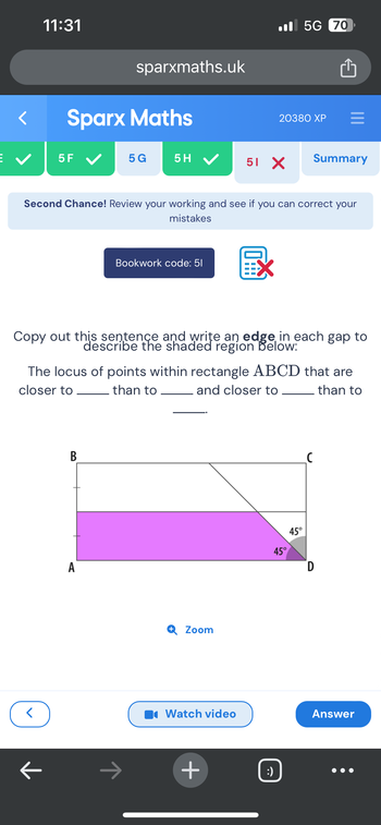 <
11:31
<
Sparx Maths
5F ✓
기
sparxmaths.uk
B
5 G
Second Chance! Review your working and see if you can correct your
mistakes
A
Bookwork code: 51
ㅈ
Copy out this sentence and write an edge in each gap to
describe the shaded region below:
5H ✔ 51 X Summary
The locus of points within rectangle ABCD that are
closer to
than to
and closer to
than to
Zoom
EX
Watch video
20380 XP
+
5G 70
45°
:)
=
45°
D
Answer