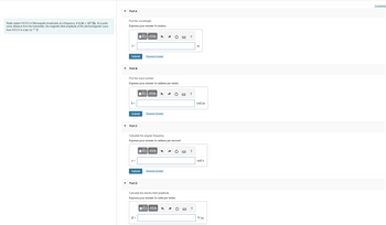 Radio station WCCO in Minneapolis broadcasts at a frequency of 8.30 x 105 Hz. At a point
some distance from the transmitter, the magnetic-field amplitude of the electromagnetic wave
from WCCO is 4.88×10-11 T.
Part A
Find the wavelength.
Express your answer in meters.
λ =
Submit
Part B
k=
Find the wave number.
Express your answer in radians per meter.
Submit
Part C
[5] ΑΣΦ
Submit
Part D
Request Answer
IV—| ΑΣΦ
Calculate the angular frequency.
Express your answer in radians per second.
E =
Request Answer
IVE| ΑΣΦ
Request Answer
Calculate the electric-field amplitude.
Express your answer in volts per meter.
15| ΑΣΦ
?
?
?
?
m
rad/m
rad/s
V/m
Constants