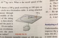 affect
-24
10 24 kg • m/s. What is the recoil speed of the
5 shows a 100 g puck revolving at 100 rpm on
s circle on a frictionless table. A string attached
passes through
A. The 1
B. The f
C. The f
83. I By ap
100 g
as a resu
middle of the
20 cm
A. 4 m/:
d of the string
e is then slowly
ntil the puck is
- 10-cm-radius
any revolutions
oes the puck
ew radius?
D-cm-diameter turntable rotates at 100 rpm on
Analyzing a C
Understandin;
improve the p
lems 84-87,
FIGURE P9.75
a sauté demi
