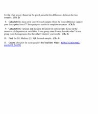for the other group.) Based on the graph, describe the differences between the two
samples. (Ch. 2)
8. Calculate the mean error score for each sample. Does the mean difference support
your description from #7? Interpret your results in complete sentences. (Ch.3)
9. Calculate the variance and standard deviation for each sample. Based on the
measures of dispersion or variability, Is one group more diverse than the other? Is one
group more homogeneous that the other? Interpret your results. (Ch. 4)
10. Find the Q1, Median, Q3, IQR for each sample. (Ch. 4)
11.
Create a boxplot for each sample! See YouTube Video INTRO TO BOX AND
WHISKER PLOTS!
