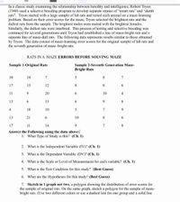 In a classic study examining the relationship between heredity and intelligence, Robert Tryon
(1940) used a selective breeding program to develop separate strains of "smart rats" and "dumb
rats". Tryon started with a large sample of lab rats and tested each animal on a maze-learning
problem. Based on their error scores for the maze, Tryon selected the brightest rats and the
dullest rats from the sample. The brightest males were mated with the brightest females.
Similarly, the dullest rats were interbred. This process of testing and selective breeding was
continued for several generations until Tryon had established a line of maze-bright rats and a
separate line of maze-dull rats. The following data represents results similar to those obtained
by Tryon. The data consist of maze-learning error scores for the original sample of lab rats and
the seventh generation of maze-bright rats.
RATS IN A MAZE ERRORS BEFORE SOLVING MAZE
Sample 2-Seventh Generation Maze-
Bright Rats
Sample 1-Original Rats
10
14
7
7
17
13
12
8
8.
6.
11
9.
20
6.
10
4
13
6.
15
6.
9.
8
4
18
10
7
9.
13
21
6.
10
8.
6.
17
11
14
9.
7
8
Answer the Following using the data above:
1. What Type of Study is this? (Ch. 1)
2. What is the Independent Variable (IV)? (Ch. 1)
3. What is the Dependent Variable (DV)? (Ch. 1)
4. What is the Scale or Level of Measurement for each variable? (Ch. 1)
5. What is the Test Condition for this study? (Best Guess)
6. What are the Hypotheses for this study? (Best Guess)
7. Sketch in 1 graph not two, a polygon showing the distribution of error scores for
the sample of original rats. On the same graph, sketch a polygon for the sample of maze-
bright rats. (Use two different colors or use a dashed line for one group and a solid line
