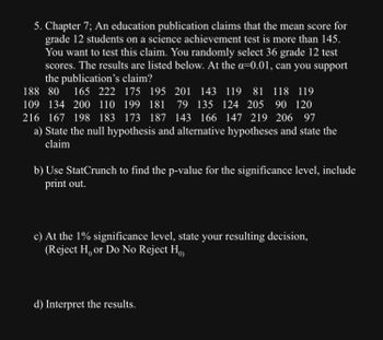 **Educational Website Content: Statistical Analysis Exercise**

**Chapter 7: Hypothesis Testing for Science Achievement Scores**

**Background:**
An educational publication claims that the mean score for grade 12 students on a science achievement test is more than 145. To test this claim, a random sample of 36 grade 12 test scores has been selected. The scores are as follows:

188, 80, 165, 222, 175, 195, 201, 143, 119, 81, 118, 119,  
109, 134, 200, 110, 199, 181, 79, 135, 124, 205, 90, 120,  
216, 167, 198, 183, 173, 187, 143, 166, 147, 219, 206, 97  

The test is conducted at a 1% significance level (α = 0.01).

**Tasks:**

a) **State the Hypotheses:**

- **Null Hypothesis (H₀):** µ ≤ 145  
- **Alternative Hypothesis (H₁):** µ > 145  

b) **Calculate the p-value:**

   Use statistical software (StatCrunch) to compute the p-value associated with the test statistic. Include the software printout with your exercise submission.

c) **Decision at α = 0.01:**

   Determine whether to reject or not reject the null hypothesis based on the calculated p-value.

d) **Interpretation:**

   Provide an interpretation of the results in the context of the claim made by the publication.

**Note:** This exercise focuses on hypothesis testing and requires critical analysis of statistical outputs to make informed decisions regarding the claim.