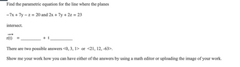 Find the parametric equation for the line where the planes
-7x + 7y - z = 20 and 2x + 7y + 2z = 23
intersect.
r(t)
=
+ t
There are two possible answers <0, 3, 1> or <21, 12, -63>.
Show me your work how you can have either of the answers by using a math editor or uploading the image of your work.