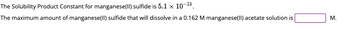 The Solubility Product Constant for manganese(II) sulfide is 5.1 x 10-¹5.
The maximum amount of manganese(II) sulfide that will dissolve in a 0.162 M manganese(II) acetate solution is
M.