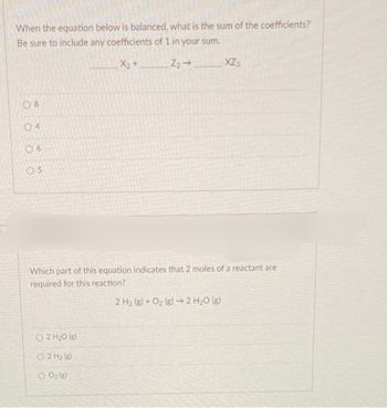 When the equation below is balanced, what is the sum of the coefficients?
Be sure to include any coefficients of 1 in your sum.
X₂+
Z₂ →
08
04
06
05
XZ-
Which part of this equation indicates that 2 moles of a reactant are
required for this reaction?
2 H₂(g) + O₂(g) → 2 H₂O(g)
Ⓒ2 H₂0
02 H₂ )
300