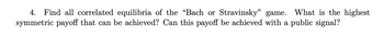 4. Find all correlated equilibria of the "Bach or Stravinsky" game. What is the highest
symmetric payoff that can be achieved? Can this payoff be achieved with a public signal?