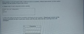 **Understanding Probability Distribution**

A bin contains 5 red and 5 green balls. 2 balls are chosen at random, without replacement. Let the random variable X be the number of green balls chosen.

### Why X is Not a Binomial Random Variable

a. **Explanation:**
   - Trials are not independent.
   - \( n = 2 \)
   - \( p = \frac{5}{10} \)
   
### Creating a Probability Distribution Table

b. **Probability Distribution:**
   - Fill in the table to describe the probability distribution for the variable X. Round your answers to the nearest hundredth but don't round your answer until the end, otherwise, the rounding errors will propagate.

**Table:**

| X | Probability |
|---|-------------|
| 0 |             |
| 1 |             |
| 2 |             |

**Instructions:**
1. Determine the probabilities for selecting 0, 1, or 2 green balls.
2. Ensure rounding is done only after calculating the final probabilities to avoid errors.

This table will help you understand the likelihood of each possible outcome when 2 balls are drawn from the bin under the given conditions.