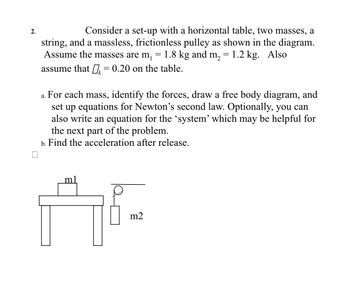 2.
Consider a set-up with a horizontal table, two masses, a
string, and a massless, frictionless pulley as shown in the diagram.
Assume the masses are m₁ 1.8 kg and m₂ = 1.2 kg. Also
assume that = 0.20 on the table.
a. For each mass, identify the forces, draw a free body diagram, and
set up equations for Newton's second law. Optionally, you can
also write an equation for the 'system' which may be helpful for
the next part of the problem.
b. Find the acceleration after release.
m2