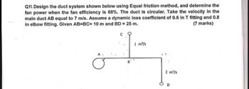 Q11 Design the duct system shown below using Equal friction method, and determine the
fan power when the fan efficiency is 68%. The duct is circular. Take the velocity in the
main duct AB equal to 7 m/s. Assume a dynamic loss coefficient of 0.5 in T fitting and 0.8
in elbow fitting. Given AB=BC= 10 m and BD = 25 m.
C
1 m³/s
(7 marks)
A
B
2 m³/s
D