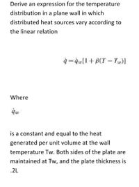 Derive an expression for the temperature
distribution in a plane wall in which
distributed heat sources vary according to
the linear relation
q =qw[l+B(T – Tu)]
Where
is a constant and equal to the heat
generated per unit volume at the wall
temperature Tw. Both sides of the plate are
maintained at Tw, and the plate thickness is
.2L
