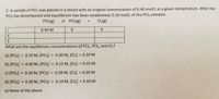 2. A sample of PCI5 was placed in a vessel with an original concentration of 0.40 mol/L at a given temperature. After the
PCls has decomposed and equilibrium has been established, 0.10 mol/L of the PCI5 remains.
PCIS(g)
2 PCI3(8)
Cl2(g)
0.40 M
C
E
What are the equilibrium concentrations of PCI5, PCI3, and Cl2?
a) [PCIS) = 0.10 M, [PCI3]
0.30 M, [Cl2] = 0.30 M
%3D
%3D
b) [PCI5]
= 0.40 M, [PCI3]
= 0.15 M, [CI2] = 0.15 M
c) [PCI5] = 0.10 M, [PCI3] = 0.20 M, [Cl2] = 0.20 M
%3D
d) [PCI5] = 0.30 M, [PCI3]
= 0.10 M, [CI2] = 0.10 M
%3D
e) None of the above
