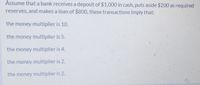 Assume that a bank receives a deposit of $1,000 in cash, puts aside $200 as required
reserves, and makes a loan of $800, these transactions imply that:
the money multiplier is 10.
the money multiplier is 5:
the money multiplier is 4.
the money multiplier is 2.
the money multiplier is 2.
