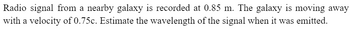 Radio signal from a nearby galaxy is recorded at 0.85 m. The galaxy is moving away
with a velocity of 0.75c. Estimate the wavelength of the signal when it was emitted.