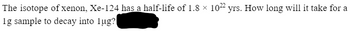 The isotope of xenon, Xe-124 has a half-life of 1.8 × 1022 yrs. How long will it take for a
1g sample to decay into lug?