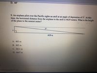 D. 44°
9. An airplane pilot over the Pacific sights an atoll at an angle of depression of 5° At this
time, the horizontal distance from the airplane to the atoll is 4629 meters. What is the height
of the plane to the nearest meter?
5°
4629 m
A. 403 m
B. 405 m
C. 4611 m
D. 4647 m
hinate EducationTM, Inc.
