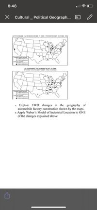 8:48
X Cultural _ Political Geograph...
AUTOMOBILE FACTORIES BUILT IN THE UNITED STATES BEFORE 1986
United States owned
LAKO emplovees
O5.000 emplovees
Eorcign.owned
1000 employees
•5,000 employees
AUTOMOBILE FACTORIES BUILT IN THE
UNITED STATES BETWEEN 1986 AND 2006
L000 employees
O5.000 employees
Eoreign owned
1,000 employees
5.000 employees
A. Explain Two changes in the geography of
automobile factory construction shown by the maps.
B. Apply Weber's Model of Industrial Location to ONE
of the changes explained above.
