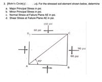 3. [Mohr's Circle] (:
). For the stressed soil element shown below, determine
a. Major Principal Stress in psi.
b. Minor Principal Stress in psi.
c. Normal Stress at Failure Plane AE in psi.
d. Shear Stress at Failure Plane AE in psi.
150 psi
60 psi
D.
90 psi
60 psi
45°
A
B
