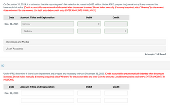 On December 31, 2024, it is estimated that the reporting unit's fair value has increased to $422 million. Under ASPE, prepare the journal entry, if any, to record the
increase in fair value. (Credit account titles are automatically indented when the amount is entered. Do not indent manually. If no entry is required, select "No entry" for the account
titles and enter O for the amounts. List debit entry before credit entry. ENTER AMOUNTS IN MILLIONS.)
(c)
Date
Dec. 31, 2024
Account Titles and Explanation
No Entry
eTextbook and Media
List of Accounts
Date
Dec. 31, 2023
No Entry
Debit
Account Titles and Explanation
0
Under IFRS, determine if there is any impairment and prepare any necessary entry on December 31, 2023. (Credit account titles are automatically indented when the amount
is entered. Do not indent manually. If no entry is required, select "No entry" for the account titles and enter O for the amounts. List debit entry before credit entry. ENTER AMOUNTS IN
MILLIONS.)
Debit
Credit
0
Credit
Attempts: 1 of 3 used