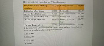 Here are selected basic data for Wilson Company:
Estimated manufacturing
$243,750 Factory utilities
$30,900
overhead
Estimated labor hours
35,000
Indirect labor
$22,600
Actual direct labor hours
Estimated direct labor cost
Actual direct labor cost
36,000
Sales commissions
$54,600
$325,000 Factory rent
$47,800
$320,000 Factory property
$28,700
taxes
Factory depreciation
$65,600 Indirect materials
$33,300
If the company allocates overhead based on direct labor cost, what are
the total actual manufacturing overhead costs?
a. $173,000
b. $283,500
c. $228,900
d. $260,900