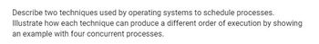 Describe two techniques used by operating systems to schedule processes.
Illustrate how each technique can produce a different order of execution by showing
an example with four concurrent processes.