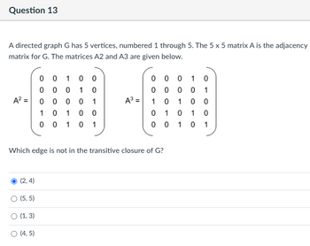 Question 13
A directed graph G has 5 vertices, numbered 1 through 5. The 5 x 5 matrix A is the adjacency
matrix for G. The matrices A2 and A3 are given below.
00100
0
0
0
1 0
0 0 0 1 0
10
0 0
0
0
1
A20000 1
A³ =
1 0
1
0
0
10 10 0
01
0 1 0
0 0 1 0 1
00101
Which edge is not in the transitive closure of G?
(2,4)
○ (5,5)
○ (1, 3)
○ (4,5)