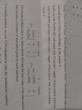 e
f
BC
B-1
Dodgy Dave's Car Yard, "Where Bargains are Hard to Drive", recorded the sales of
cars and vans by Dave and Dudley in the matrix S.
Each car sold for $10 000 and came with 12 months' supply of free petrol. Each van
sold for $9000 and came with 6 months' supply of free petrol. This is recorded in
matrix P.
S=
cars
Dave 8
7
Dudley 5 9
vans
P =
$
car 10000
van 9000
Petrol
12
6
Use matrix multiplication to find a matrix showing the total value of the sales and the
total number of months of free petrol given by each salesman.
Use matrix methods on your CAS calculator to solve the simultaneous equations: