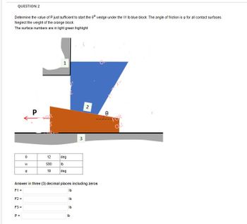 QUESTION 2
Determine the value of P just sufficient to start the 60 wedge under the W lb blue block. The angle of friction is for all contact surfaces.
Neglect the weight of the orange block.
The surface numbers are in light green highlight
F2 =
F3 =
8
P =
W
8
P
1
12 deg
590
lb
19
deg
Answer in three (3) decimal places including zeros
F1 =
lb
Ib
Ib
3
lb
2
Ө
FOR
QU