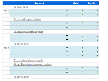 2021
2022
General fund
To record long-term lease
Account
To record vouchers payable
To pay liability
To record vouchers payable
(Note: Round to the nearest dollar.)
To pay liability
<
>
<
<<
<<
Debit
0
0
OO
0
0
0
0
0
OO
0
0
OO
0
Credit
0
0
OO
OO
0
0
0
OO
0
0
OO
0