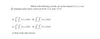 Which of the following correctly sets up the integral of f(x, y) over
the triangular region whose corners are (0, 0), (2, 2), and (-2, 2)?
(а)
f(x, у) dydx (ъ)
f(x, у) dydx
(c)
f(x, y) dxdy (d)
f(x, y) dxdy
(e) None of the other answers.
