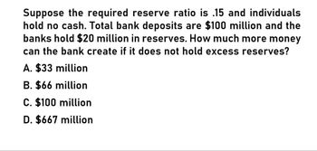 Suppose the required reserve ratio is .15 and individuals
hold no cash. Total bank deposits are $100 million and the
banks hold $20 million in reserves. How much more money
can the bank create if it does not hold excess reserves?
A. $33 million
B. $66 million
C. $100 million
D. $667 million