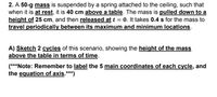 2. A 50-g mass is suspended by a spring attached to the ceiling, such that
when it is at rest, it is 40 cm above a table. The mass is pulled down to a
height of 25 cm, and then released at t = 0. It takes 0.4 s for the mass to
travel periodically between its maximum and minimum locations.
A) Sketch 2 cycles of this scenario, showing the height of the mass
above the table in terms of time.
(***Note: Remember to label the 5 main coordinates of each cycle, and
the equation of axis.***)
