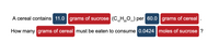 A cereal contains 11.0 grams of sucrose (CHO,) per 60.0 grams of cereal
12 22
How many grams of cereal must be eaten to consume 0.0424 moles of sucrose ?
