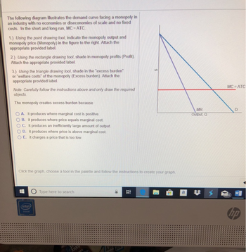 The following diagram illustrates the demand curve facing a monopoly in
an industry with no economies or diseconomies of scale and no fixed
costs. In the short and long run, MC = ATC.
1.) Using the point drawing tool, indicate the monopoly output and
monopoly price (Monopoly) in the figure to the right. Attach the
appropriate provided label.
2.) Using the rectangle drawing tool, shade in monopoly profits (Profit).
Attach the appropriate provided label.
3.) Using the triangle drawing tool, shade in the "excess burden"
or "welfare costs" of the monopoly (Excess burden). Attach the
appropriate provided label.
Note: Carefully follow the instructions above and only draw the required
objects.
The monopoly creates excess burden because
A. it produces where marginal cost is positive.
B. it produces where price equals marginal cost.
OC. it produces an inefficiently large amount of output.
D. it produces where price is above marginal cost.
E. it charges a price that is too low.
Click the graph, choose a tool in the palette and follow the instructions to create your graph.
(intel)
Type here to search
NOTED
Et
a
MR
Output, Q
MC ATC
D
hp