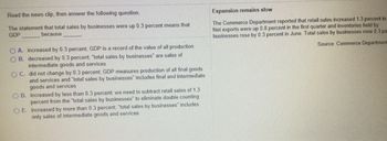 Read the news clip, then answer the following question.
The statement that total sales by businesses were up 0.3 percent means that
GDP
because
OA. Increased by 0.3 percent; GDP is a record of the value of all production
B. decreased by 0.3 percent; "total sales by businesses are sales of
intermediate goods and services
OC. did not change by 0.3 percent, GDP measures production of all final goods
and services and "total sales by businesses includes final and intermediate
goods and services
OD. increased by less than 0.3 percent; we need to subtract retail sales of 1.3
percent from the total sales by businesses to eliminate double counting
OE. increased by more than 0.3 percent; "total sales by businesses includes
only sales of intermediate goods and services
Expansion remains slow
The Commerce Department reported that retail sales increased 1.3 percent in
Net exports were up 0.8 percent in the first quarter and inventories held by
businesses rose by 0.3 percent in June. Total sales by businesses rose 0.3 pe
Source Commerce Department