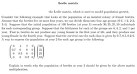 Leslie matrix
the Leslie matrix, which is used to model population growth.
Consider the following example that looks at the population of an isolated colony of female beetles.
Assume that the beetles live at most four years, we can divide them into four age groups (0-1, 1-2, 2-3,
3-4). Suppose that the initial population of 100 beetles (at year 1) records 30, 35, 25, 10 individuals
for each corresponding group. Suppose that the birthrates for each of the groups are 0, 4, 2, and 1 per
year. That is, beetles do not produce any young female in the first year of life, and they produce one
young female in the fourth year. Suppose that the survival rate for each class is given by 0.7, 0.5, 0.2,0.
A way to express the population at year 2 for each age group is the following:
4
1
30
0.7
35
0.5
25
0.2 0
10,
Explain in words why the population of beetles at year 2 should be given by the above matrix
multiplication.
