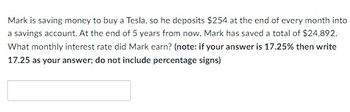 Mark is saving money to buy a Tesla, so he deposits $254 at the end of every month into
a savings account. At the end of 5 years from now, Mark has saved a total of $24,892.
What monthly interest rate did Mark earn? (note: if your answer is 17.25% then write
17.25 as your answer; do not include percentage signs)