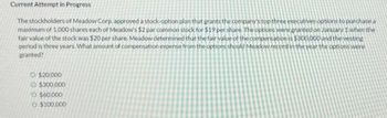 Current Attempt in Progress
The stockholders of Meadow Corp, approved a stock-option plan that grants the company's top three executives options to purchase a
maximum of 1,000 shares each of Meadow's $2 par common stock for $19 per share. The options were granted on January 1 when the
fair value of the stock was $20 per share. Meadow determined that the fair value of the compensation is $300,000 and the vesting
period is three years. What amount of compensation expense from the options should Meadow record in the year the options were
granted?
O $20,000
$300,000
O $60.000
O $100,000
