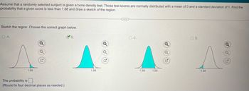 Assume that a randomly selected subject is given a bone density test. Those test scores are normally distributed with a mean of 0 and a standard deviation of 1. Find the
probability that a given score is less than 1.88 and draw a sketch of the region.
Sketch the region. Choose the correct graph below.
OA.
1.88
Q
The probability is.
(Round to four decimal places as needed.)
O D.
OC.
B.
Q
Q
Q
a
Λ
1.88
-1.88
1.88
-1.88
E