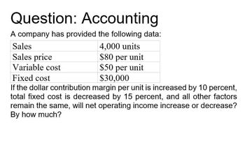 Question: Accounting
A company has provided the following data:
Sales
Sales price
Variable cost
Fixed cost
4,000 units
$80 per unit
$50 per unit
$30,000
If the dollar contribution margin per unit is increased by 10 percent,
total fixed cost is decreased by 15 percent, and all other factors
remain the same, will net operating income increase or decrease?
By how much?