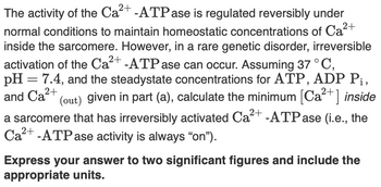 2+
The activity of the Ca 2+ -ATPase is regulated reversibly under
normal conditions to maintain homeostatic concentrations of Ca²-
inside the sarcomere. However, in a rare genetic disorder, irreversible
activation of the Ca 2+ -ATPase can occur. Assuming 37 °C,
pH = 7.4, and the steadystate concentrations for ATP, ADP Pi,
and Ca2+
(out) given in part (a), calculate the minimum [Ca2+] inside
a sarcomere that has irreversibly activated Ca 2+ -ATPase (i.e., the
Ca2+-ATPase activity is always “on”).
Express your answer to two significant figures and include the
appropriate units.