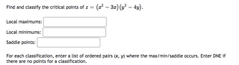 **Problem Statement:**

Find and classify the critical points of \( z = (x^2 - 3x)(y^2 - 4y) \).

**Classification:**

- **Local maximums:**
  
- **Local minimums:**
  
- **Saddle points:**

For each classification, enter a list of ordered pairs \((x, y)\) where the maximum, minimum, or saddle occurs. Enter DNE (Does Not Exist) if there are no points for a classification.