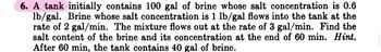 6. A tank initially contains 100 gal of brine whose salt concentration is 0.6
lb/gal. Brine whose salt concentration is 1 lb/gal flows into the tank at the
rate of 2 gal/min. The mixture flows out at the rate of 3 gal/min. Find the
salt content of the brine and its concentration at the end of 60 min. Hint.
After 60 min, the tank contains 40 gal of brine.