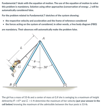 Fundamental.7 deals with the equation of motion. The use of the equation of motion to solve
this problem is mandatory. Solution using other approaches (conservation of energy ...) will be
automatically considered false.
For the problem related to Fundamental.7 sketches of the system showing:
• the respective velocity and acceleration and the frame of reference considered
• the forces acting on the system of considered, in other words, a free body diagram (FBD)
are mandatory. Their absences will automatically make the problem false.
B O
L
G
0
30°-
A
-30°
The girl has a mass of 53-lb and a center of mass at G.If she is swinging to a maximum of height
defined by = 47° and L =1-ft determine the maximum of her velocity (put your answer in the
cell below) knowing the maximum of the admissible between the four posts is 53-lb.