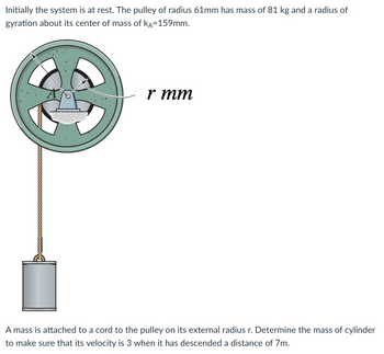 Initially the system is at rest. The pulley of radius 61mm has mass of 81 kg and a radius of
gyration about its center of mass of KA=159mm.
r mm
A mass is attached to a cord to the pulley on its external radius r. Determine the mass of cylinder
to make sure that its velocity is 3 when it has descended a distance of 7m.