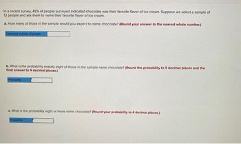 In a recent survey, 45% of people surveyed indicated chocolate was their favorite flavor of ice cream. Suppose we select a sample of
12 people and ask them to name their favorite flavor of ice cream.
a. How many of those in the sample would you expect to name chocolate? (Round your answer to the nearest whole number.)
Expected number of people
b. What is the probability exactly eight of those in the sample name chocolate? (Round the probability to 5 decimal places and the
final answer to 4 decimal places.)
Probability
c. What is the probability eight or more name chocolate? (Round your probability to 4 decimal places.)
Probability