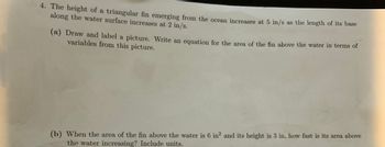 4. The height of a triangular fin emerging from the ocean increases at 5 in/s as the length of its base
along the water surface increases at 2 in/s.
(a) Draw and label a picture. Write an equation for the area of the fin above the water in terms of
variables from this picture.
(b) When the area of the fin above the water is 6 in² and its height is 3 in, how fast is its area above
the water increasing? Include units.